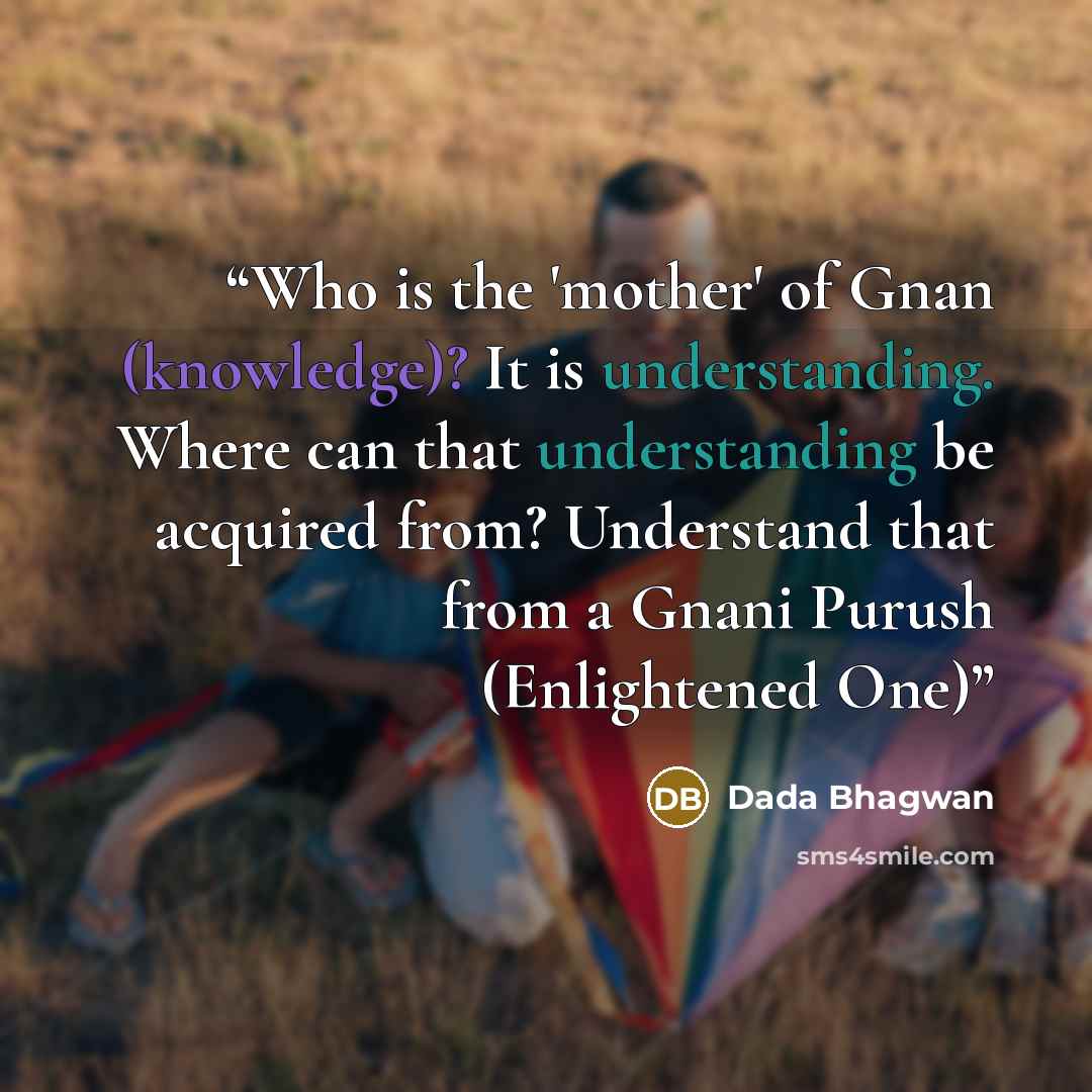 “Who is the 'mother' of Gnan (knowledge)? It is understanding. Where can that understanding be acquired from? Understand that from a Gnani Purush (Enlightened One)” quote by Dada Bhagwan