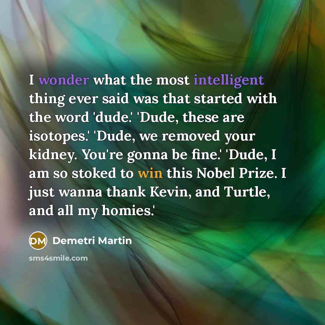 “I wonder what the most intelligent thing ever said was that started with the word 'dude.' 'Dude, these are isotopes.' 'Dude, we removed your kidney. You're gonna be fine.' 'Dude, I am so stoked to win this Nobel Prize. I just wanna thank Kevin, and Turtle, and all my homies.'” quote by Demetri Martin