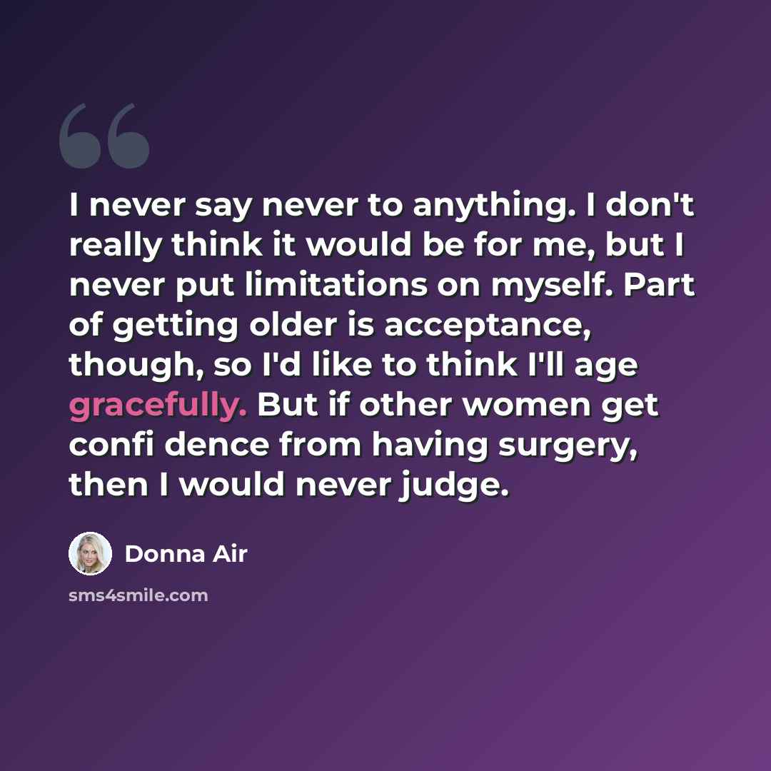 “I never say never to anything. I don't really think it would be for me, but I never put limitations on myself. Part of getting older is acceptance, though, so I'd like to think I'll age gracefully. But if other women get confi dence from having surgery, then I would never judge.” quote by Donna Air