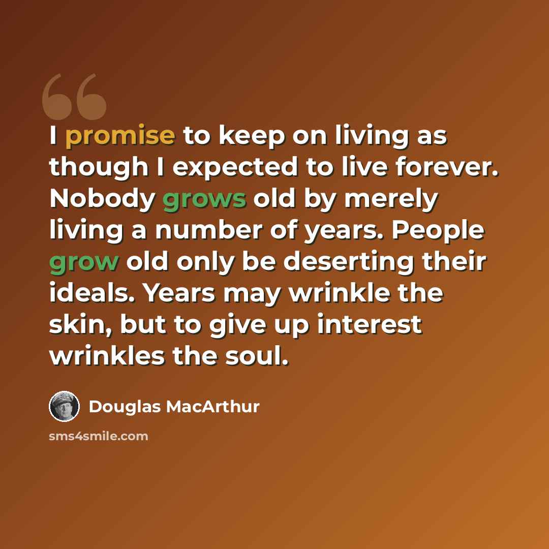 “I promise to keep on living as though I expected to live forever. Nobody grows old by merely living a number of years. People grow old only be deserting their ideals. Years may wrinkle the skin, but to give up interest wrinkles the soul.” quote by Douglas MacArthur