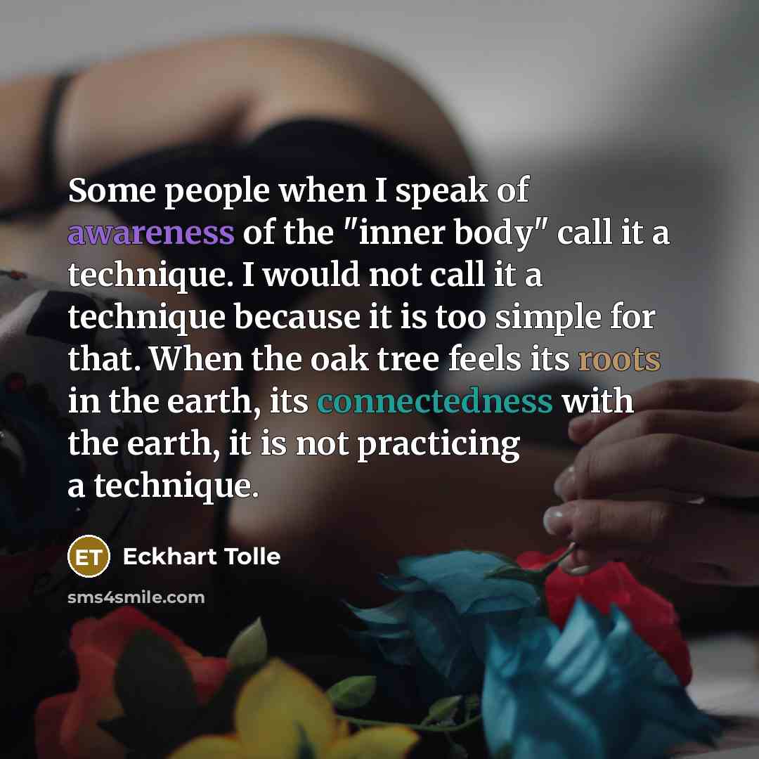 “Some people when I speak of awareness of the "inner body" call it a technique. I would not call it a technique because it is too simple for that. When the oak tree feels its roots in the earth, its connectedness with the earth, it is not practicing a technique.” quote by Eckhart Tolle