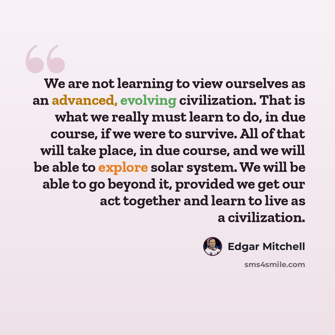 “We are not learning to view ourselves as an advanced, evolving civilization. That is what we really must learn to do, in due course, if we were to survive. All of that will take place, in due course, and we will be able to explore solar system. We will be able to go beyond it, provided we get our…” quote by Edgar Mitchell