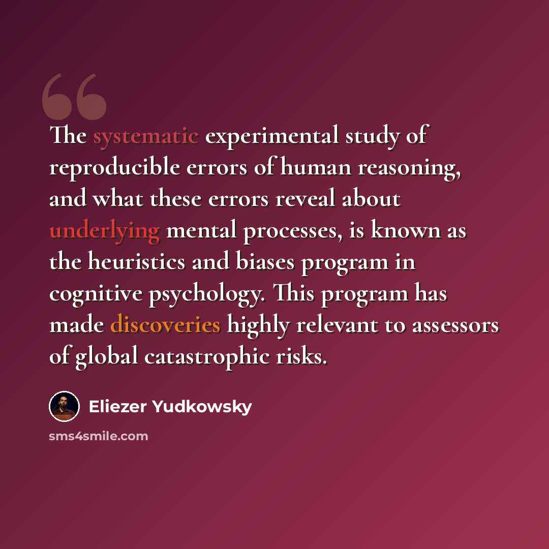 “The systematic experimental study of reproducible errors of human reasoning, and what these errors reveal about underlying mental processes, is known as the heuristics and biases program in cognitive psychology. This program has made discoveries highly relevant to assessors of global catastrophic…” quote by Eliezer Yudkowsky