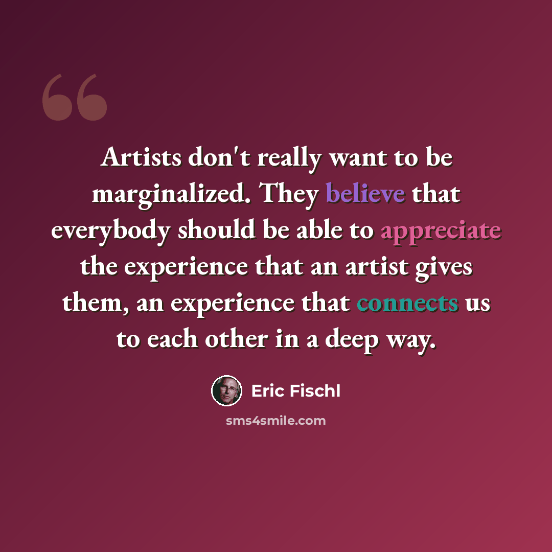 “Artists don't really want to be marginalized. They believe that everybody should be able to appreciate the experience that an artist gives them, an experience that connects us to each other in a deep way.” quote by Eric Fischl
