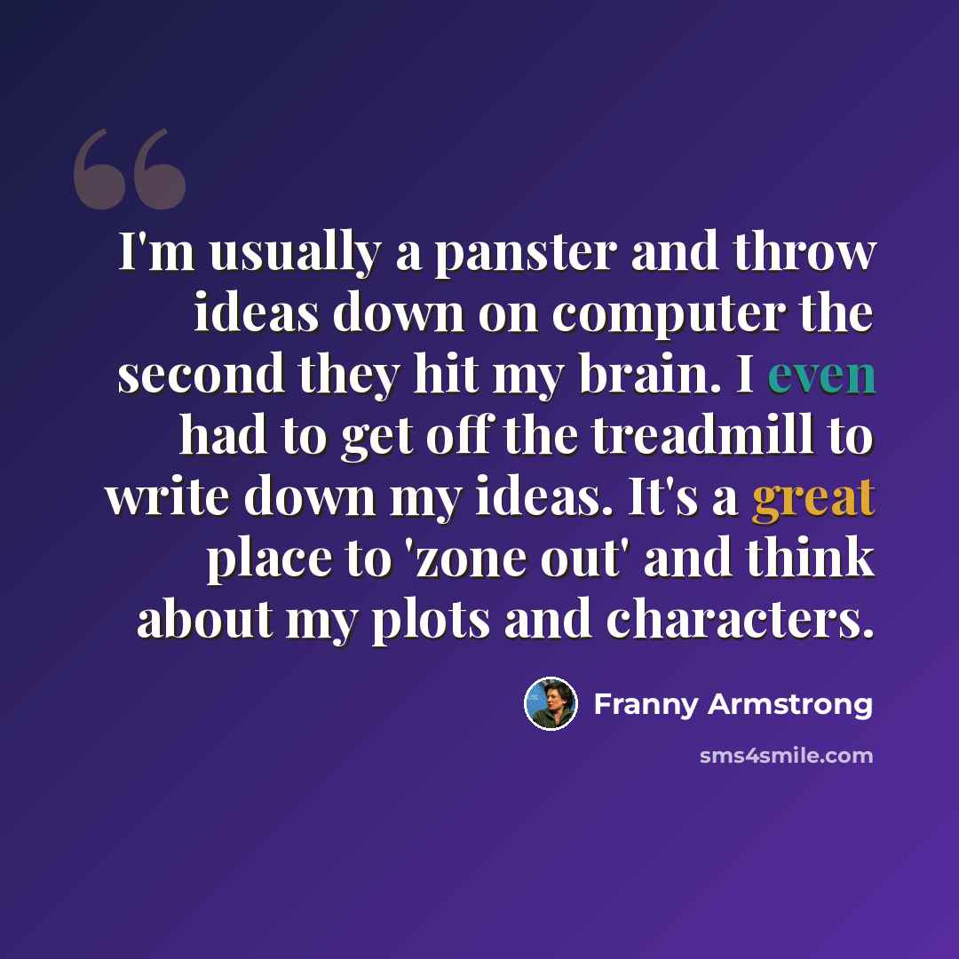 “I'm usually a panster and throw ideas down on computer the second they hit my brain. I even had to get off the treadmill to write down my ideas. It's a great place to 'zone out' and think about my plots and characters.” quote by Franny Armstrong