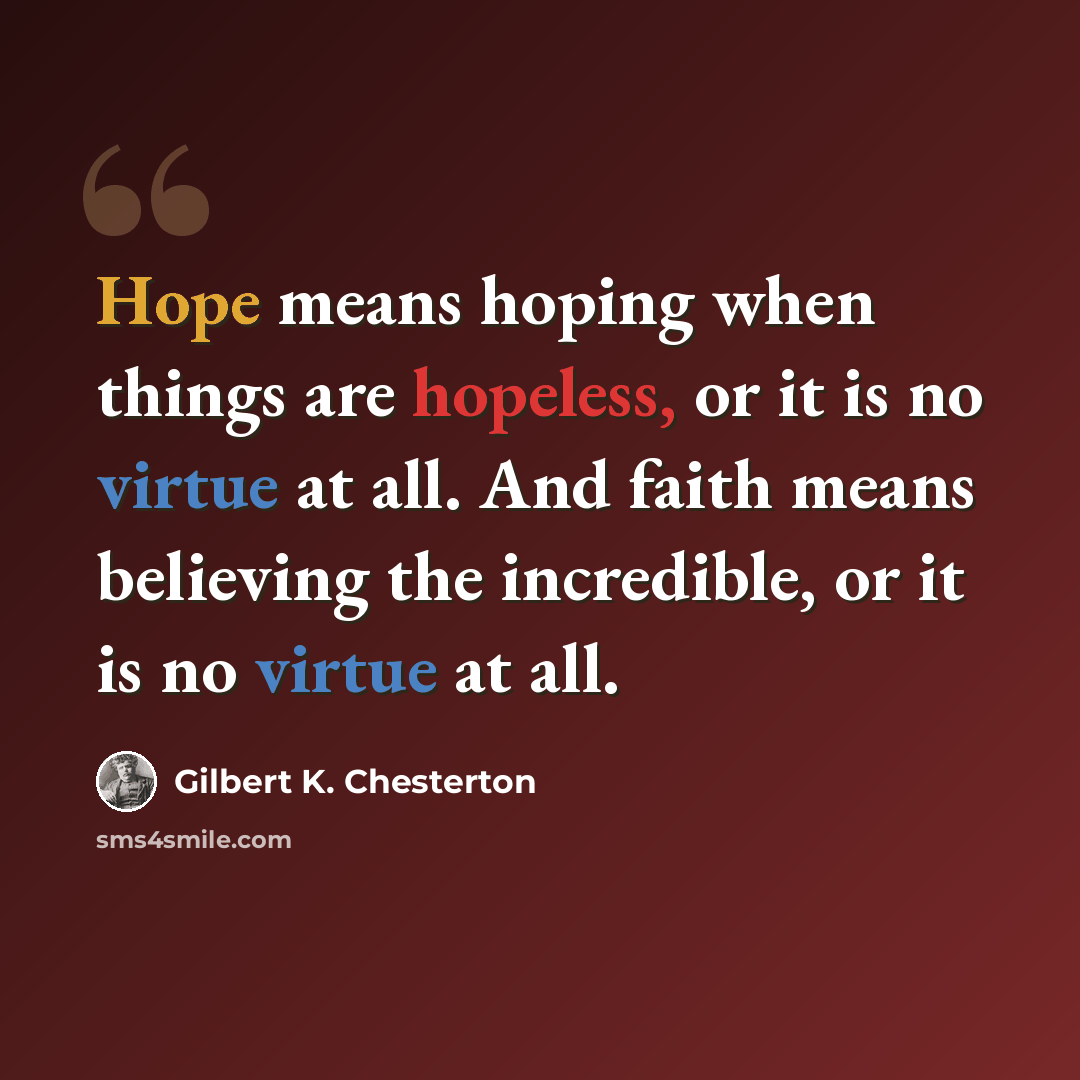 “Hope means hoping when things are hopeless, or it is no virtue at all. And faith means believing the incredible, or it is no virtue at all.” quote by Gilbert K. Chesterton