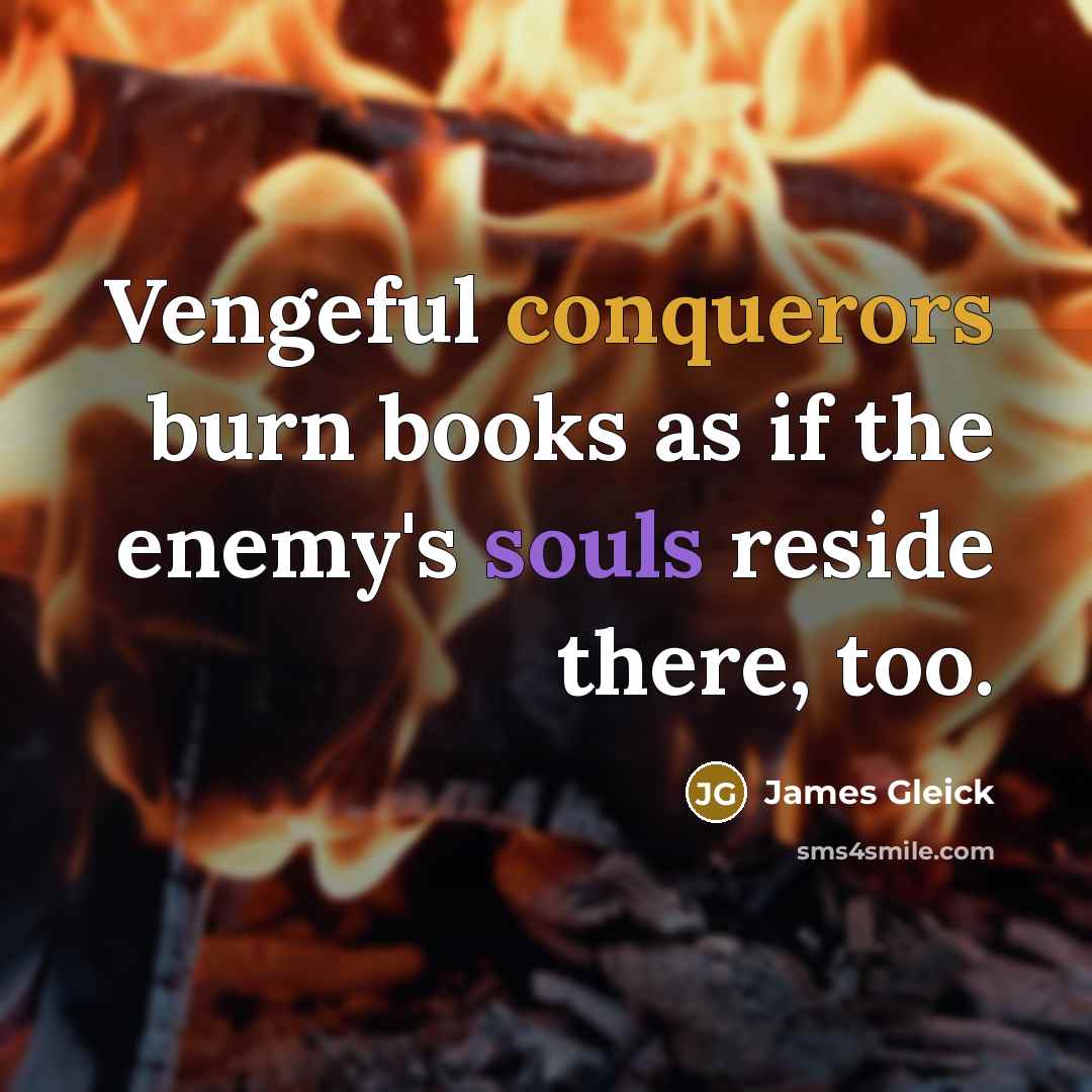 “Vengeful conquerors burn books as if the enemy's souls reside there, too.” quote by James Gleick