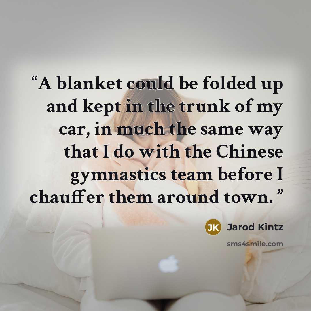 “A blanket could be folded up and kept in the trunk of my car, in much the same way that I do with the Chinese gymnastics team before I chauffer them around town.” quote by Jarod Kintz