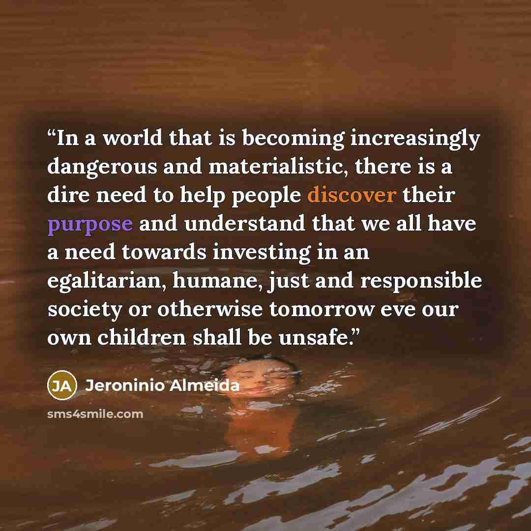 “In a world that is becoming increasingly dangerous and materialistic, there is a dire need to help people discover their purpose and understand that we all have a need towards investing in an egalitarian, humane, just and responsible society or otherwise tomorrow eve our own children shall be…” quote by Jeroninio Almeida
