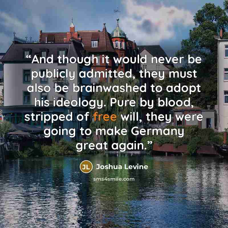 “And though it would never be publicly admitted, they must also be brainwashed to adopt his ideology. Pure by blood, stripped of free will, they were going to make Germany great again.” quote by Joshua Levine