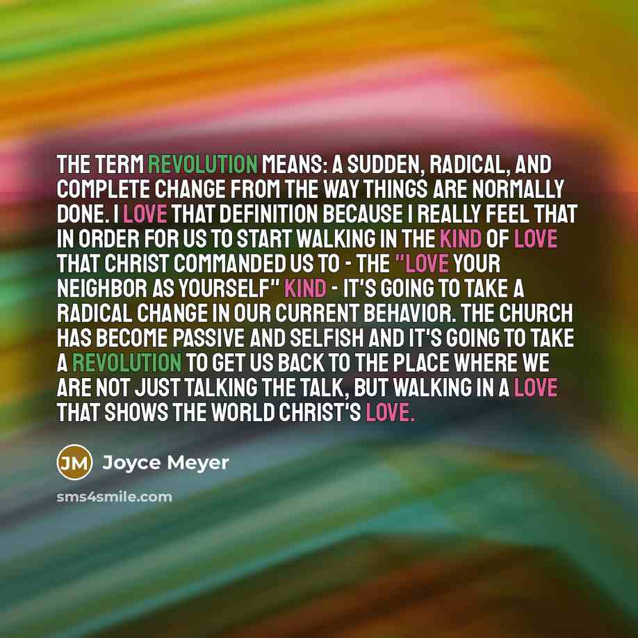 “The term revolution means: a sudden, radical, and complete change from the way things are normally done. I love that definition because I really feel that in order for us to start walking in the kind of love that Christ commanded us to - the "love your neighbor as yourself" kind - it's going to…” quote by Joyce Meyer