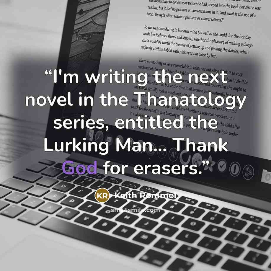 “I'm writing the next novel in the Thanatology series, entitled the Lurking Man... Thank God for erasers.” quote by Keith Rommel