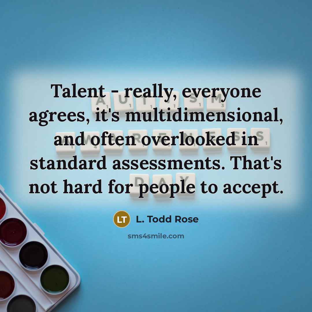 “Talent - really, everyone agrees, it's multidimensional, and often overlooked in standard assessments. That's not hard for people to accept.” quote by L. Todd Rose