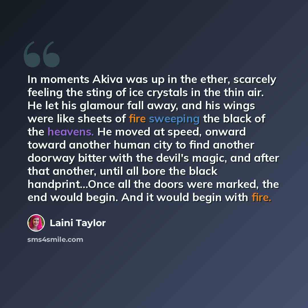 “In moments Akiva was up in the ether, scarcely feeling the sting of ice crystals in the thin air. He let his glamour fall away, and his wings were like sheets of fire sweeping the black of the heavens. He moved at speed, onward toward another human city to find another doorway bitter with the…” quote by Laini Taylor