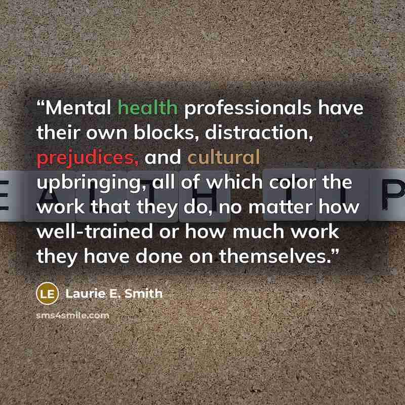 “Mental health professionals have their own blocks, distraction, prejudices, and cultural upbringing, all of which color the work that they do, no matter how well-trained or how much work they have done on themselves.” quote by Laurie E. Smith
