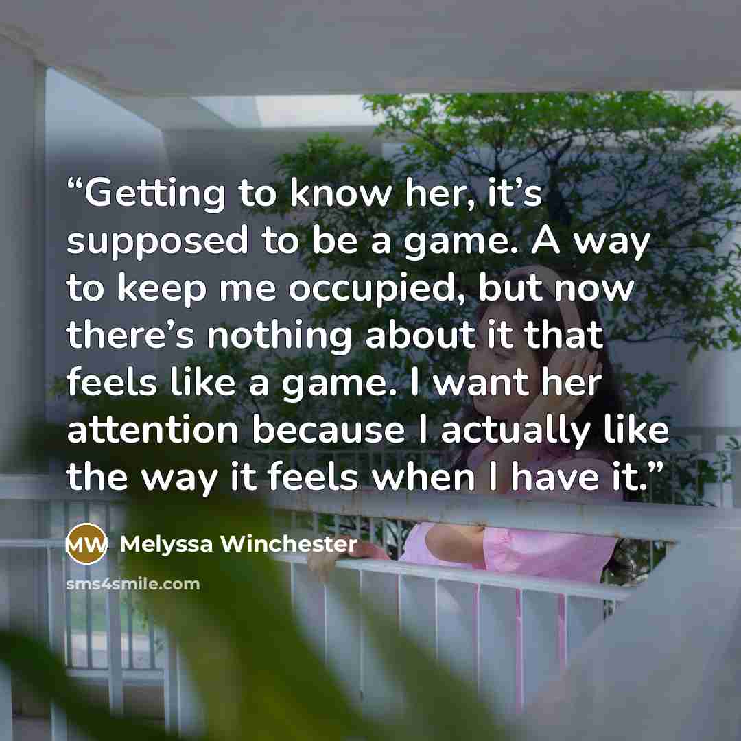 “Getting to know her, it’s supposed to be a game. A way to keep me occupied, but now there’s nothing about it that feels like a game. I want her attention because I actually like the way it feels when I have it.” quote by Melyssa Winchester