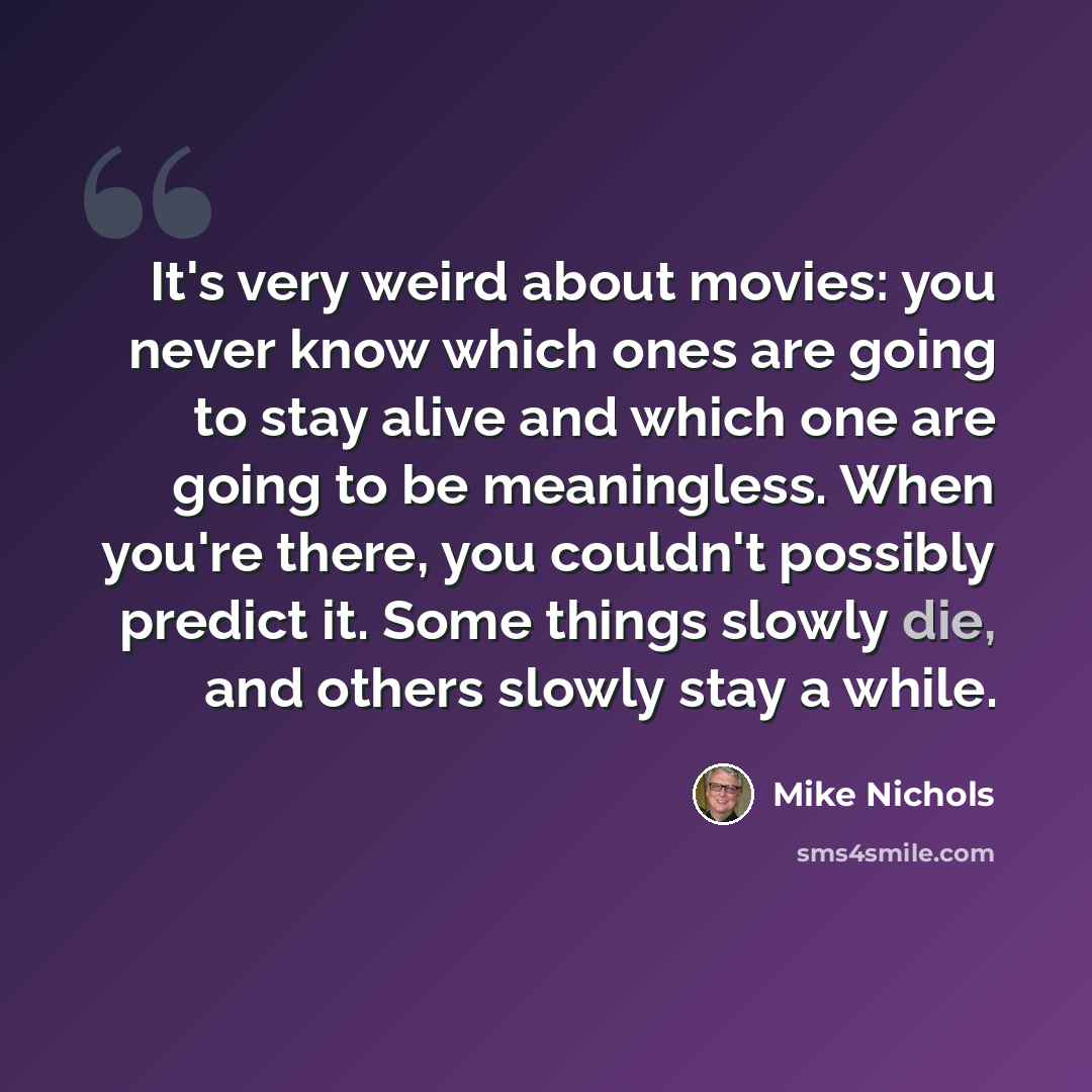 “It's very weird about movies: you never know which ones are going to stay alive and which one are going to be meaningless. When you're there, you couldn't possibly predict it. Some things slowly die, and others slowly stay a while.” quote by Mike Nichols