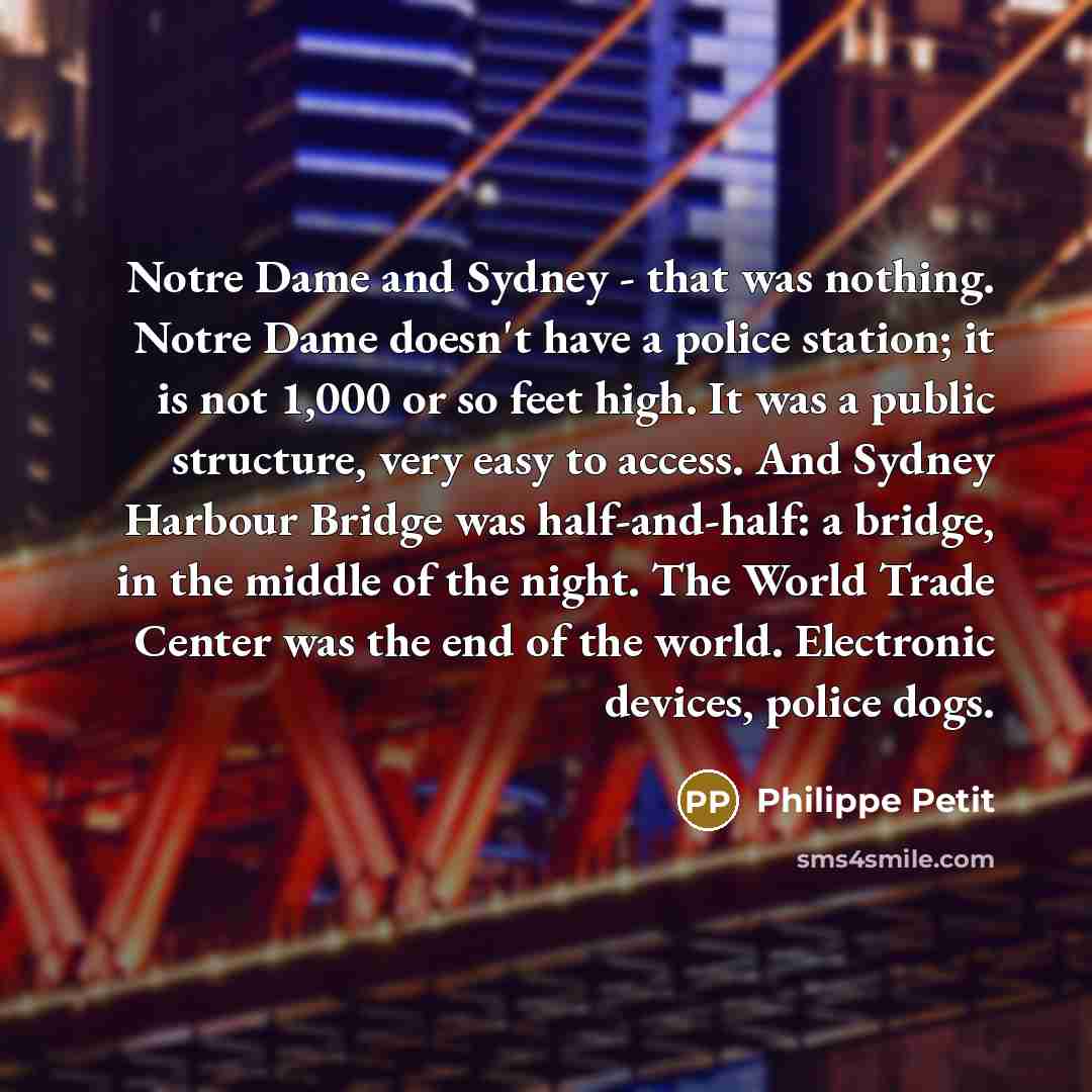 “Notre Dame and Sydney - that was nothing. Notre Dame doesn't have a police station; it is not 1,000 or so feet high. It was a public structure, very easy to access. And Sydney Harbour Bridge was half-and-half: a bridge, in the middle of the night. The World Trade Center was the end of the world…” quote by Philippe Petit