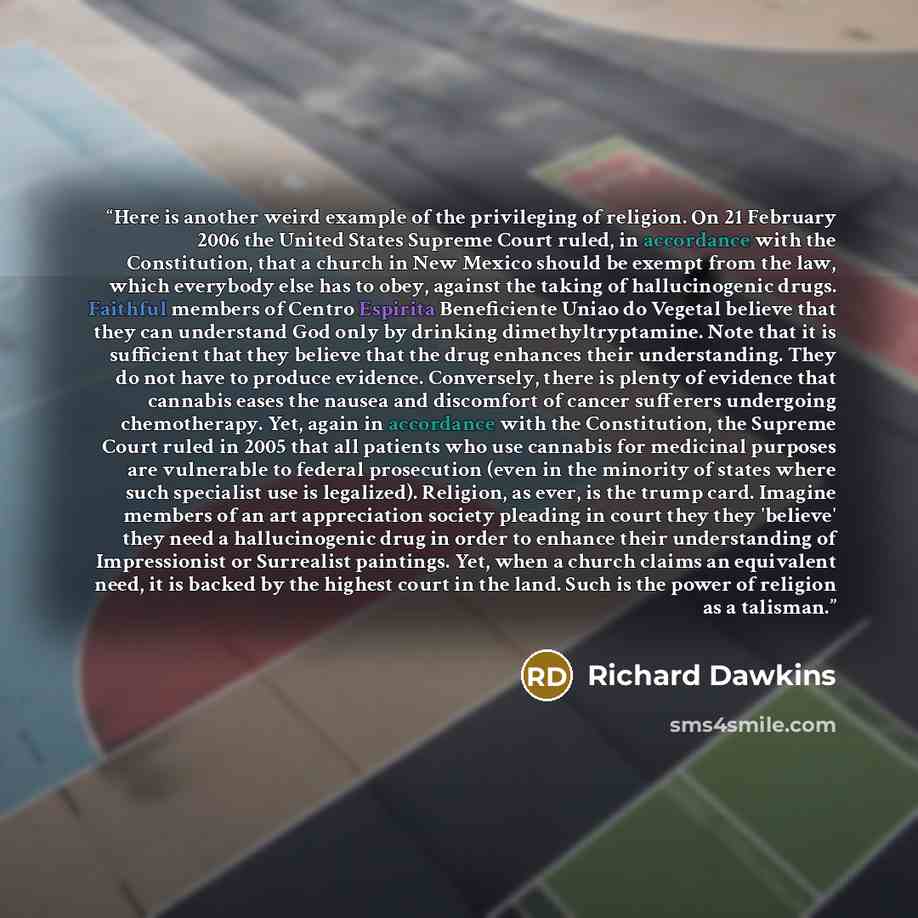 “Here is another weird example of the privileging of religion. On 21 February 2006 the United States Supreme Court ruled, in accordance with the Constitution, that a church in New Mexico should be exempt from the law, which everybody else has to obey, against the taking of hallucinogenic drugs…” quote by Richard Dawkins