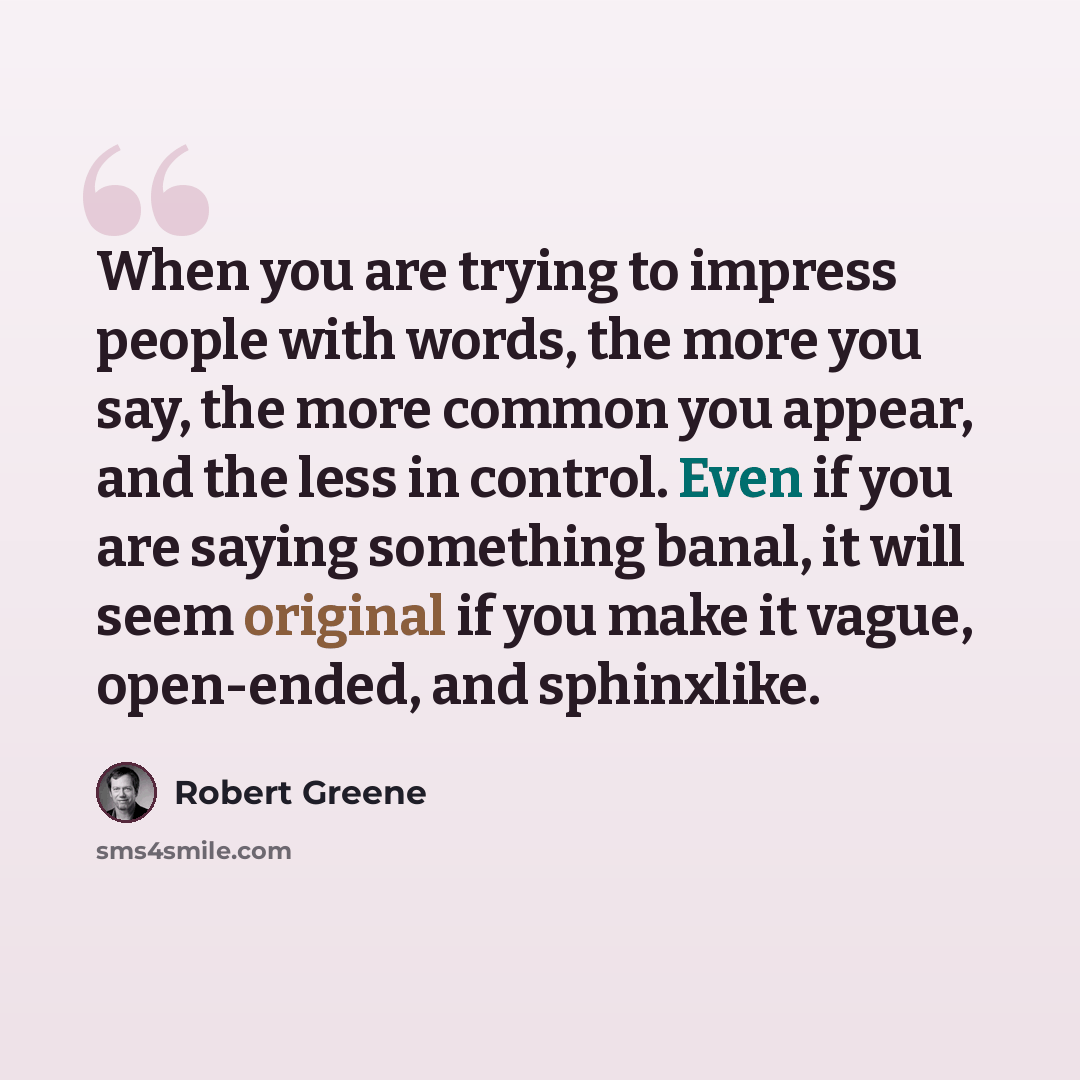 “When you are trying to impress people with words, the more you say, the more common you appear, and the less in control. Even if you are saying something banal, it will seem original if you make it vague, open-ended, and sphinxlike.” quote by Robert Greene