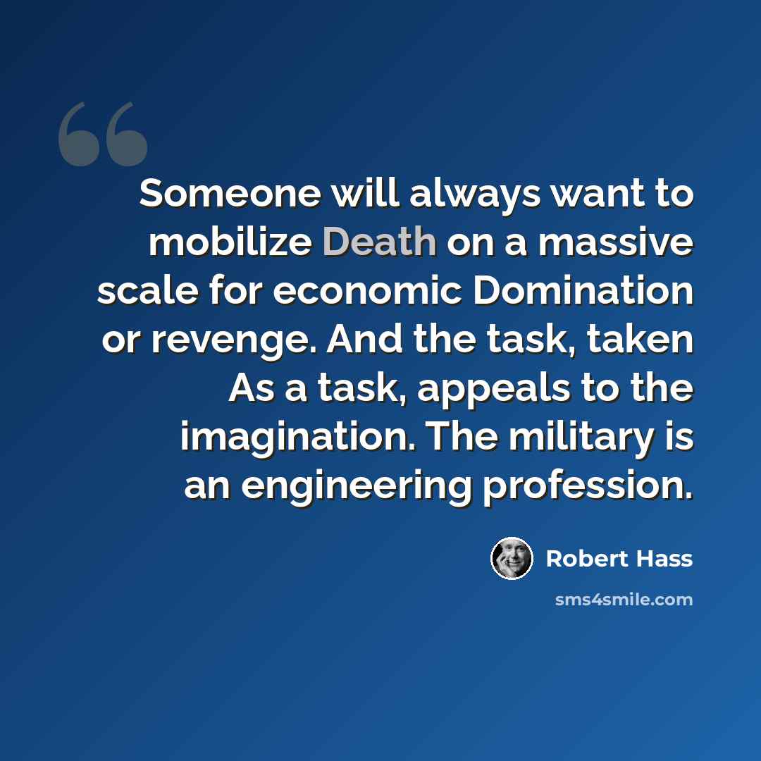 “Someone will always want to mobilize Death on a massive scale for economic Domination or revenge. And the task, taken As a task, appeals to the imagination. The military is an engineering profession.” quote by Robert Hass