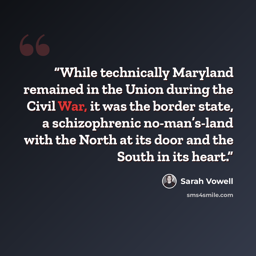 “While technically Maryland remained in the Union during the Civil War, it was the border state, a schizophrenic no-man’s-land with the North at its door and the South in its heart.” quote by Sarah Vowell