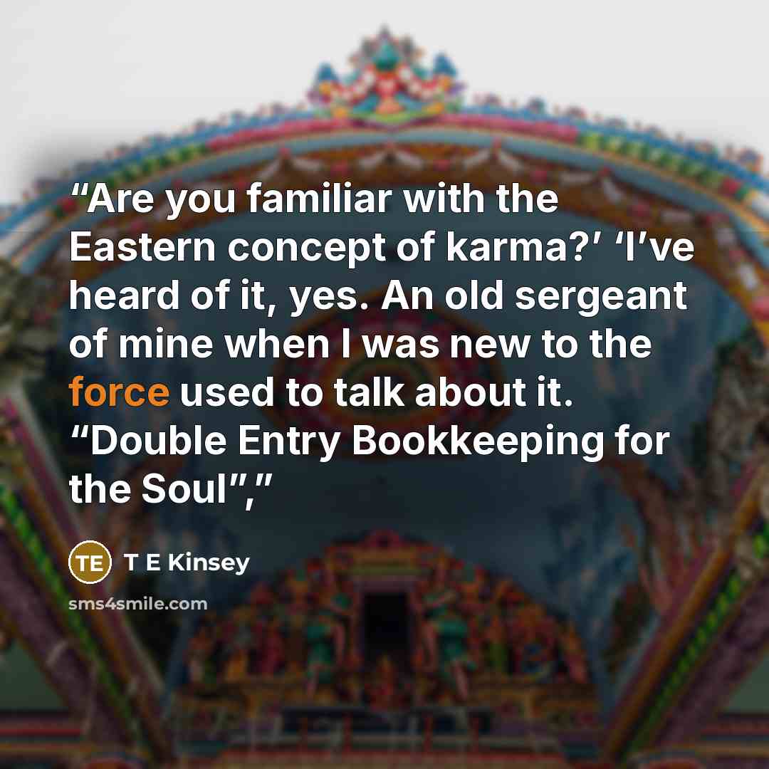 “Are you familiar with the Eastern concept of karma?’ ‘I’ve heard of it, yes. An old sergeant of mine when I was new to the force used to talk about it. “Double Entry Bookkeeping for the Soul”,” quote by T E Kinsey