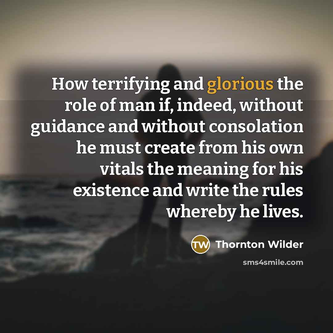 “How terrifying and glorious the role of man if, indeed, without guidance and without consolation he must create from his own vitals the meaning for his existence and write the rules whereby he lives.” quote by Thornton Wilder