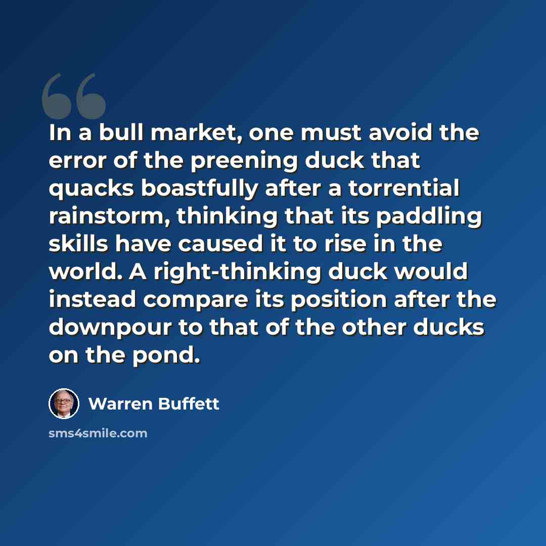 “In a bull market, one must avoid the error of the preening duck that quacks boastfully after a torrential rainstorm, thinking that its paddling skills have caused it to rise in the world. A right-thinking duck would instead compare its position after the downpour to that of the other ducks on the…” quote by Warren Buffett