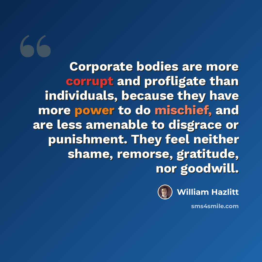 “Corporate bodies are more corrupt and profligate than individuals, because they have more power to do mischief, and are less amenable to disgrace or punishment. They feel neither shame, remorse, gratitude, nor goodwill.” quote by William Hazlitt