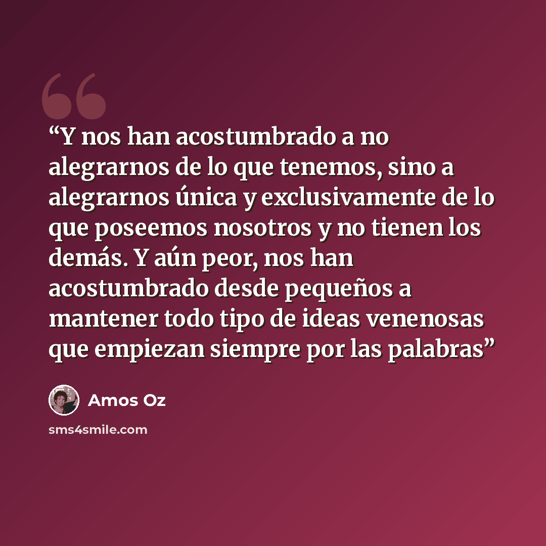 “Y nos han acostumbrado a no alegrarnos de lo que tenemos, sino a alegrarnos única y exclusivamente de lo que poseemos nosotros y no tienen los demás. Y aún peor, nos han acostumbrado desde pequeños a mantener todo tipo de ideas venenosas que empiezan siempre por las palabras” quote by Amos Oz