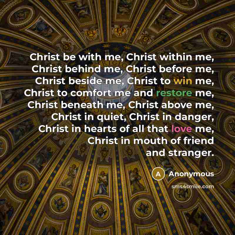 “Christ be with me, Christ within me, Christ behind me, Christ before me, Christ beside me, Christ to win me, Christ to comfort me and restore me, Christ beneath me, Christ above me, Christ in quiet, Christ in danger, Christ in hearts of all that love me, Christ in mouth of friend and stranger.” quote by Anonymous