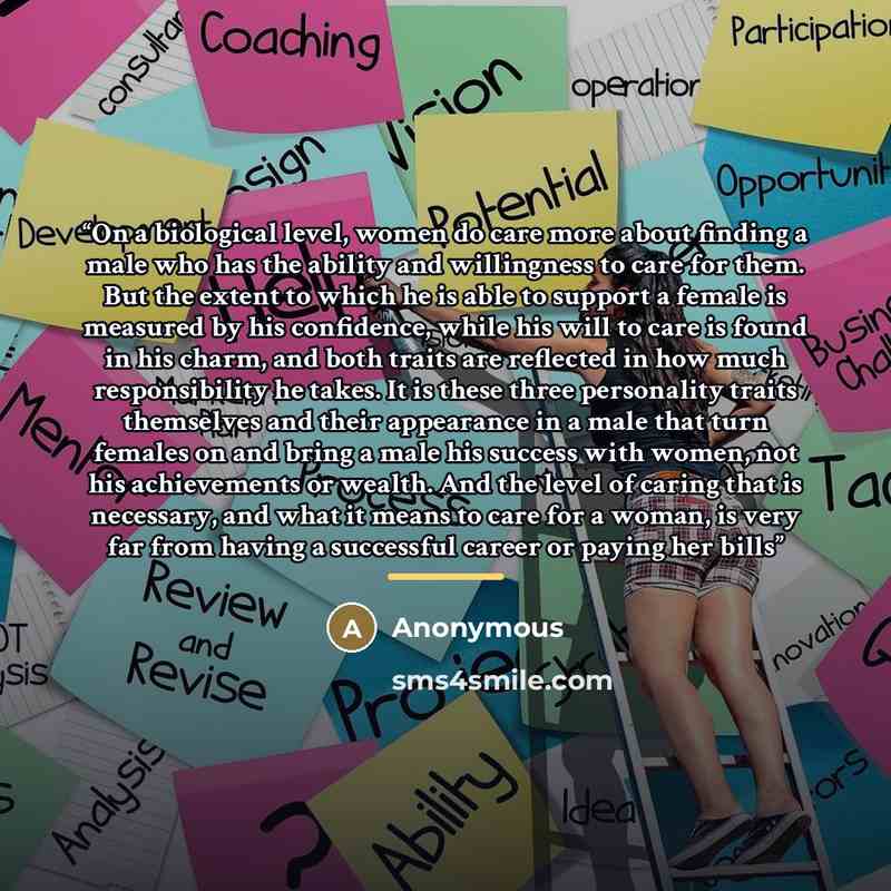 “On a biological level, women do care more about finding a male who has the ability and willingness to care for them. But the extent to which he is able to support a female is measured by his confidence, while his will to care is found in his charm, and both traits are reflected in how much…” quote by Anonymous