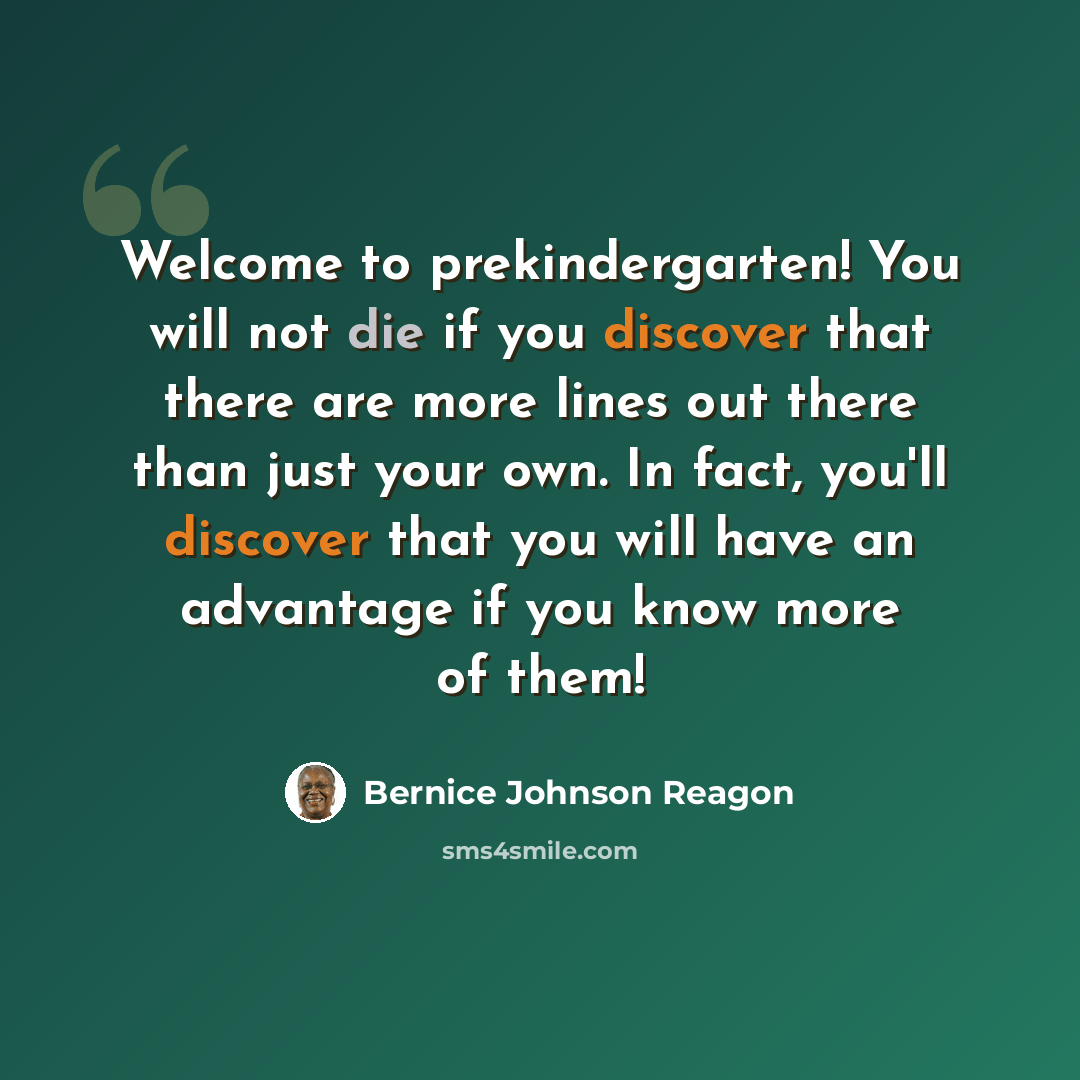“Welcome to prekindergarten! You will not die if you discover that there are more lines out there than just your own. In fact, you'll discover that you will have an advantage if you know more of them!” quote by Bernice Johnson Reagon