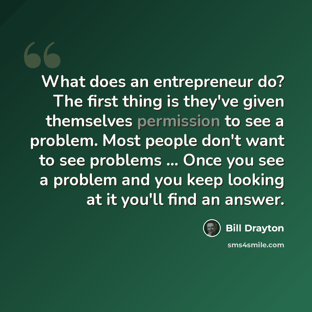 “What does an entrepreneur do? The first thing is they've given themselves permission to see a problem. Most people don't want to see problems ... Once you see a problem and you keep looking at it you'll find an answer.” quote by Bill Drayton