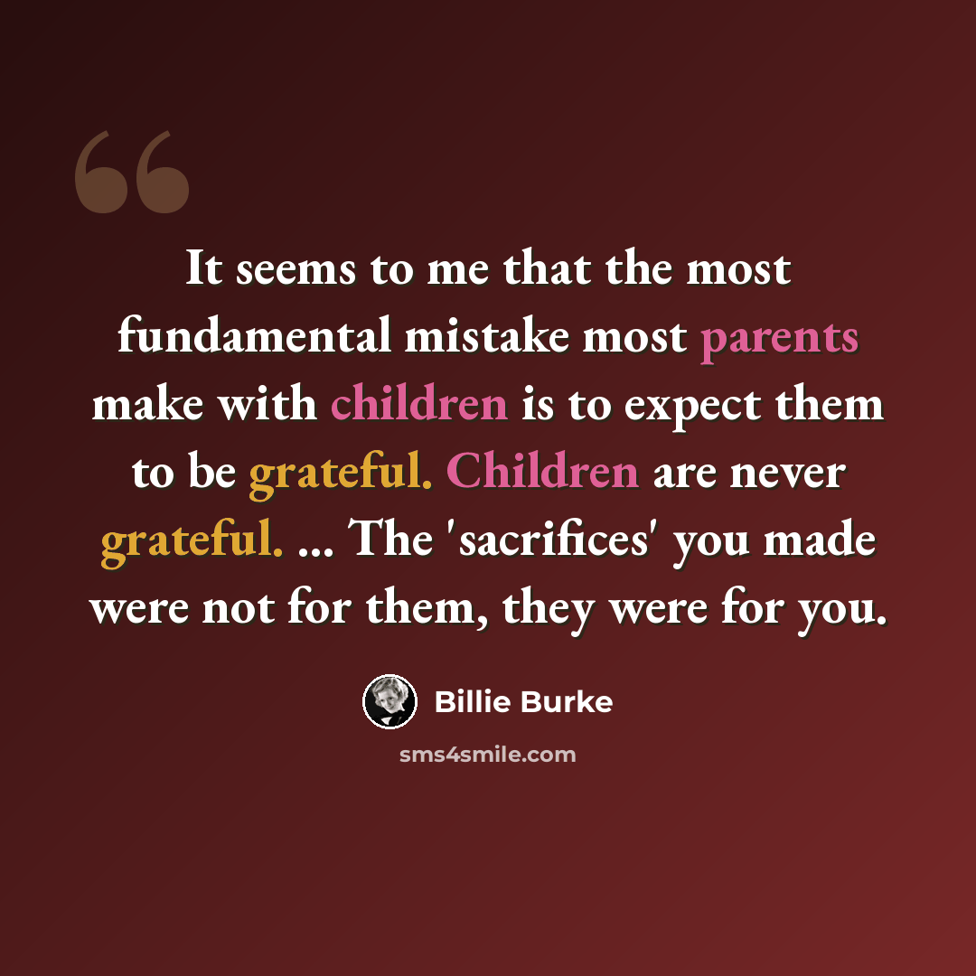 “It seems to me that the most fundamental mistake most parents make with children is to expect them to be grateful. Children are never grateful. ... The 'sacrifices' you made were not for them, they were for you.” quote by Billie Burke