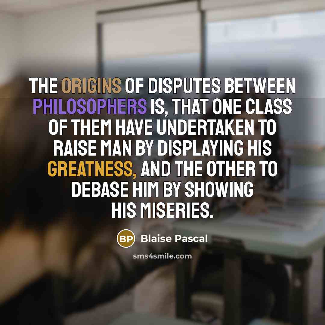 “The origins of disputes between philosophers is, that one class of them have undertaken to raise man by displaying his greatness, and the other to debase him by showing his miseries.” quote by Blaise Pascal