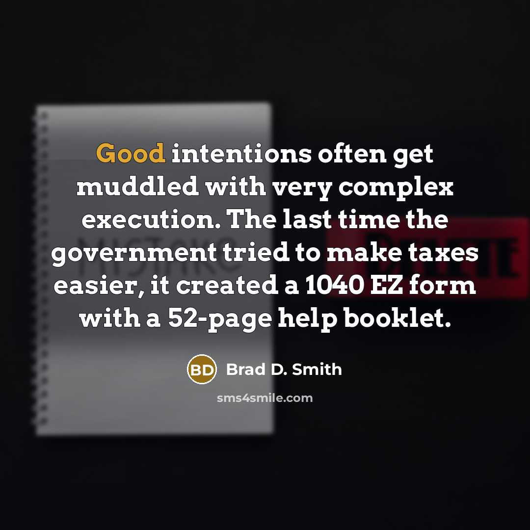 “Good intentions often get muddled with very complex execution. The last time the government tried to make taxes easier, it created a 1040 EZ form with a 52-page help booklet.” quote by Brad D. Smith