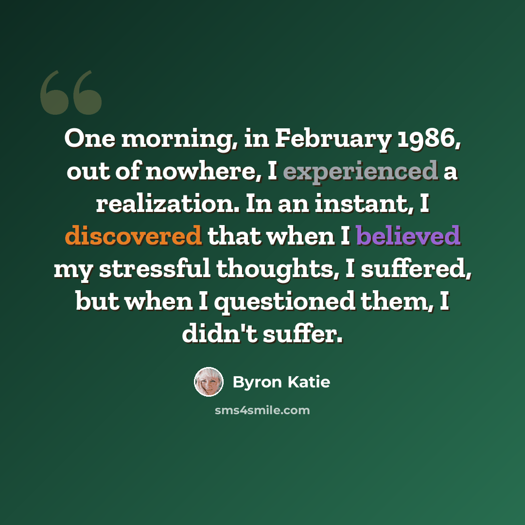 “One morning, in February 1986, out of nowhere, I experienced a realization. In an instant, I discovered that when I believed my stressful thoughts, I suffered, but when I questioned them, I didn't suffer.” quote by Byron Katie