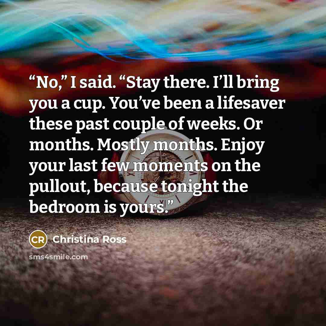 “No,” I said. “Stay there. I’ll bring you a cup. You’ve been a lifesaver these past couple of weeks. Or months. Mostly months. Enjoy your last few moments on the pullout, because tonight the bedroom is yours.” quote by Christina Ross