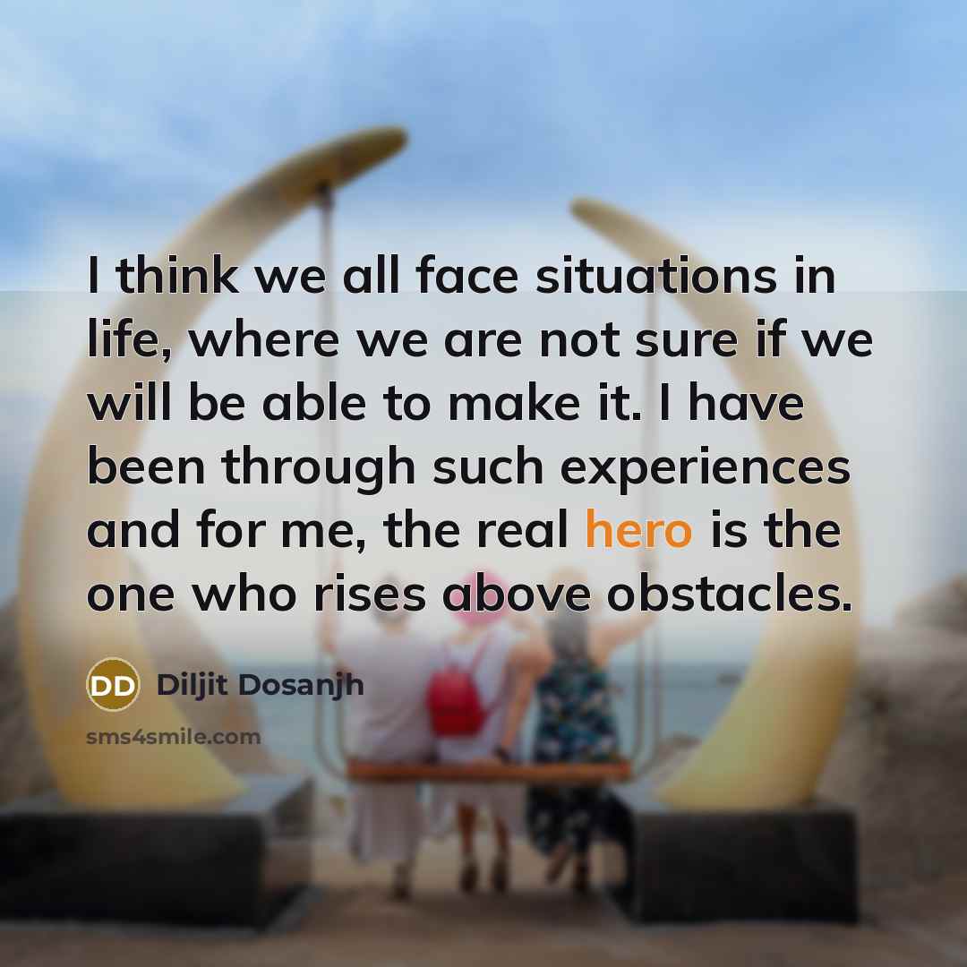 “I think we all face situations in life, where we are not sure if we will be able to make it. I have been through such experiences and for me, the real hero is the one who rises above obstacles.” quote by Diljit Dosanjh