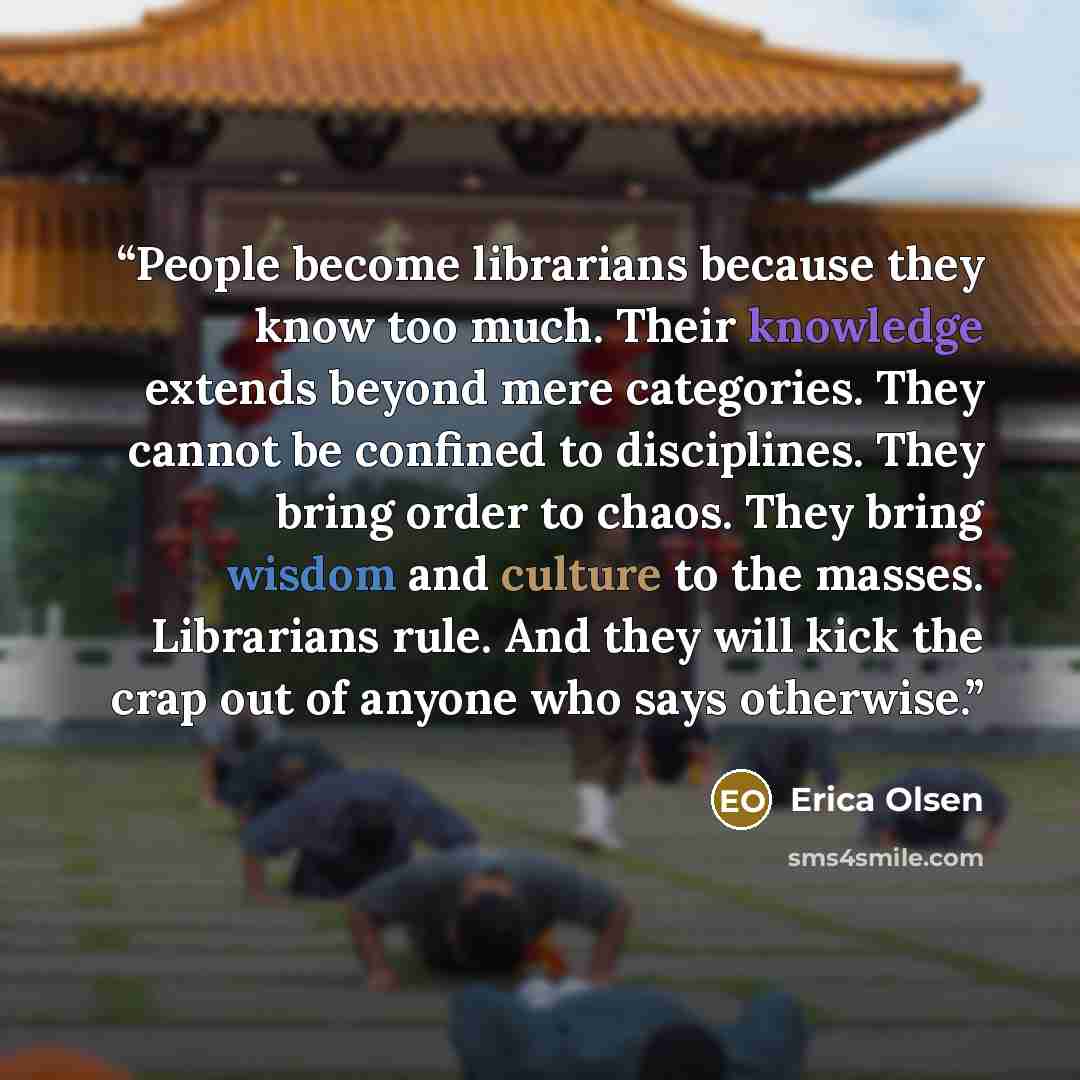 “People become librarians because they know too much. Their knowledge extends beyond mere categories. They cannot be confined to disciplines. They bring order to chaos. They bring wisdom and culture to the masses. Librarians rule. And they will kick the crap out of anyone who says otherwise.” quote by Erica Olsen
