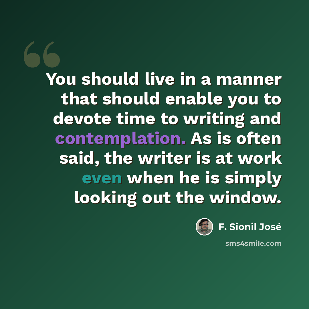 “You should live in a manner that should enable you to devote time to writing and contemplation. As is often said, the writer is at work even when he is simply looking out the window.” quote by F. Sionil Jose