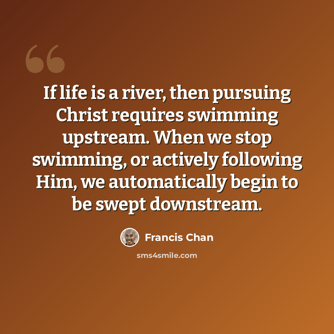“If life is a river, then pursuing Christ requires swimming upstream. When we stop swimming, or actively following Him, we automatically begin to be swept downstream.” quote by Francis Chan