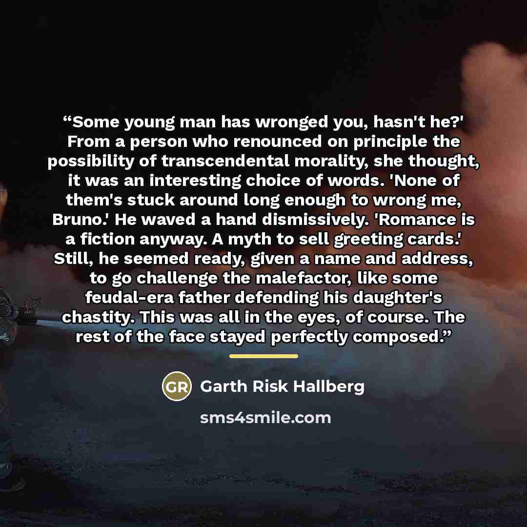 “Some young man has wronged you, hasn't he?' From a person who renounced on principle the possibility of transcendental morality, she thought, it was an interesting choice of words. 'None of them's stuck around long enough to wrong me, Bruno.' He waved a hand dismissively. 'Romance is a fiction…” quote by Garth Risk Hallberg