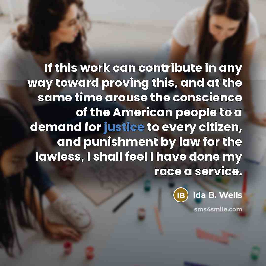 “If this work can contribute in any way toward proving this, and at the same time arouse the conscience of the American people to a demand for justice to every citizen, and punishment by law for the lawless, I shall feel I have done my race a service.” quote by Ida B. Wells