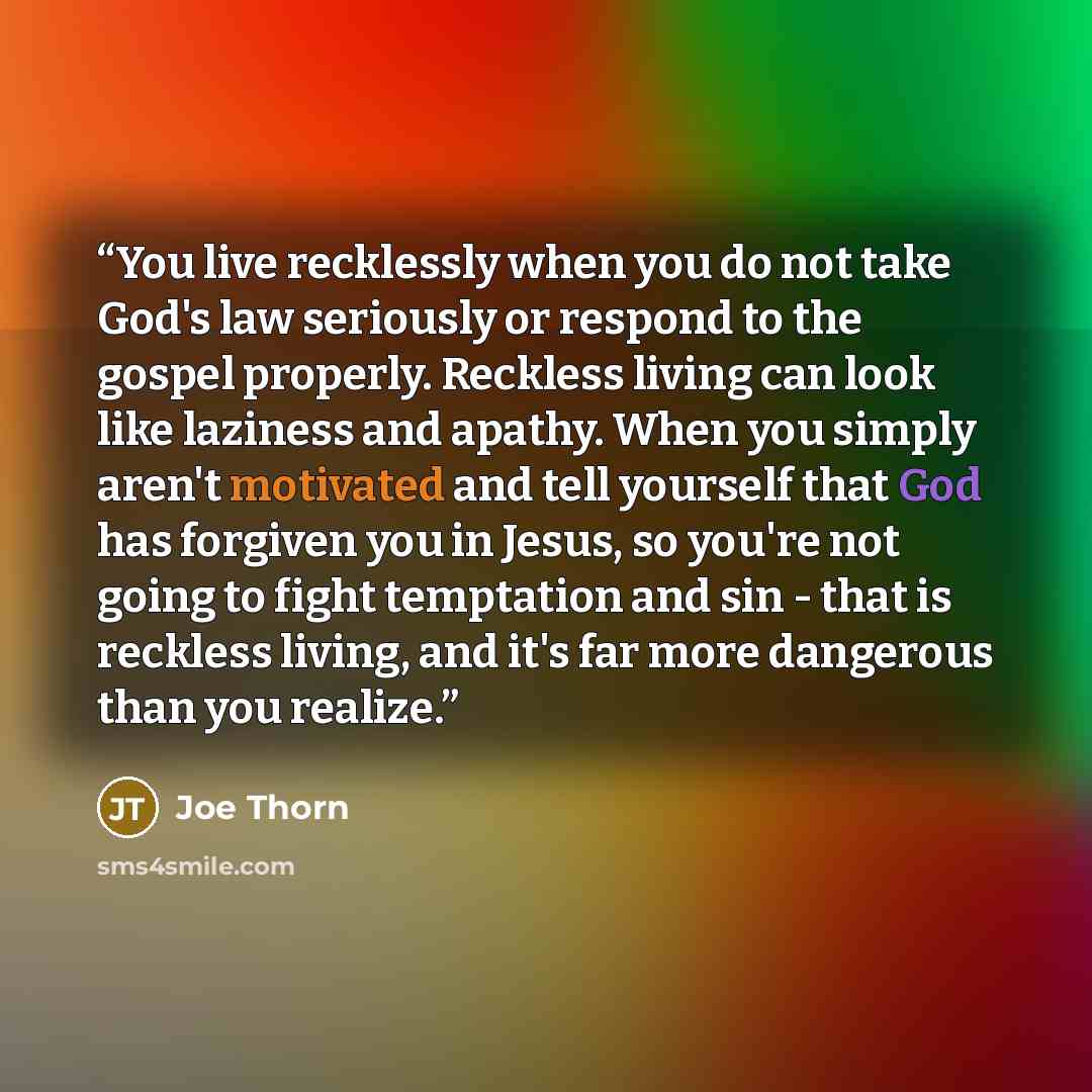 “You live recklessly when you do not take God's law seriously or respond to the gospel properly. Reckless living can look like laziness and apathy. When you simply aren't motivated and tell yourself that God has forgiven you in Jesus, so you're not going to fight temptation and sin - that is…” quote by Joe Thorn