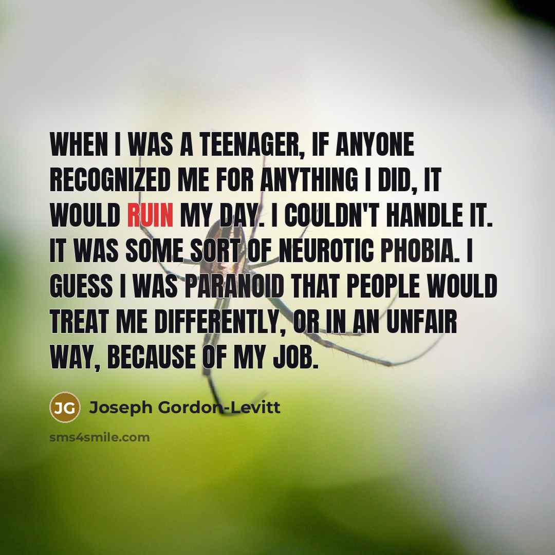 “When I was a teenager, if anyone recognized me for anything I did, it would ruin my day. I couldn't handle it. It was some sort of neurotic phobia. I guess I was paranoid that people would treat me differently, or in an unfair way, because of my job.” quote by Joseph Gordon-Levitt