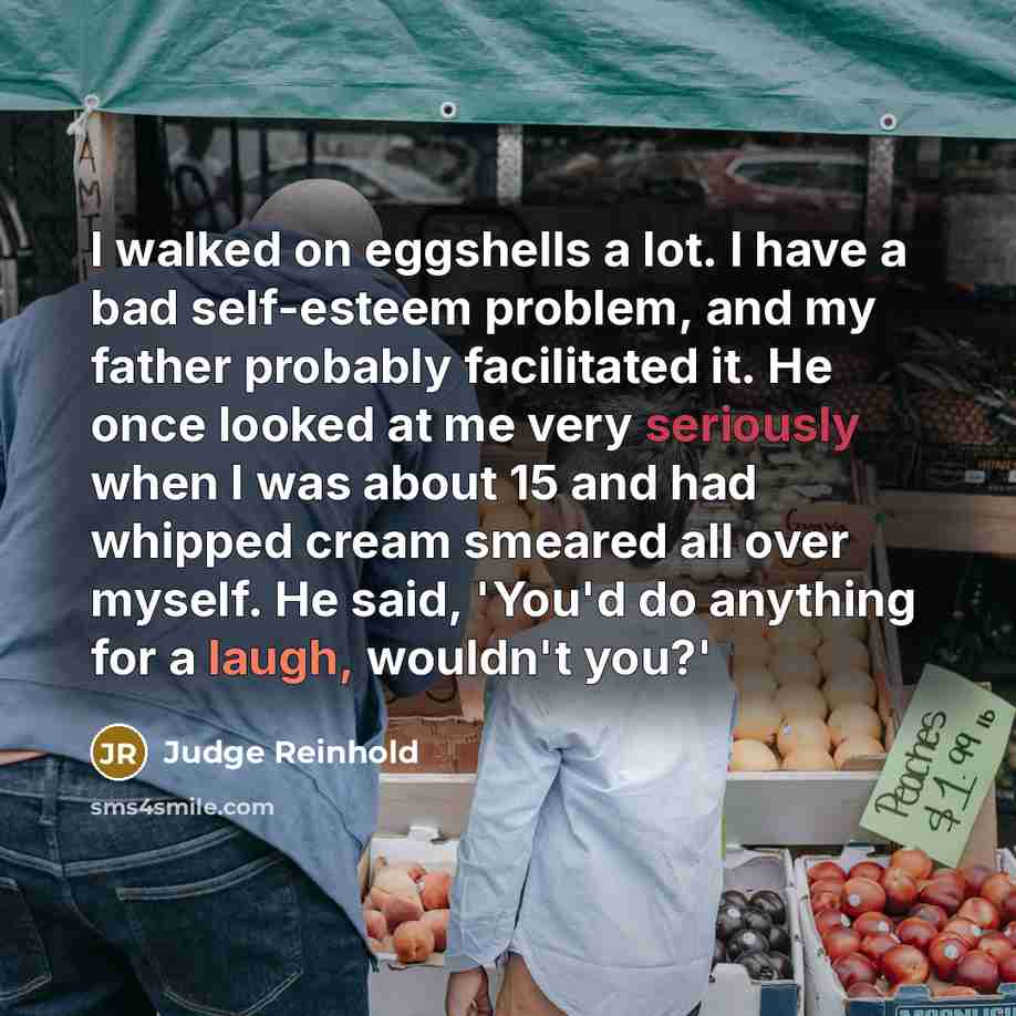 “I walked on eggshells a lot. I have a bad self-esteem problem, and my father probably facilitated it. He once looked at me very seriously when I was about 15 and had whipped cream smeared all over myself. He said, 'You'd do anything for a laugh, wouldn't you?'” quote by Judge Reinhold
