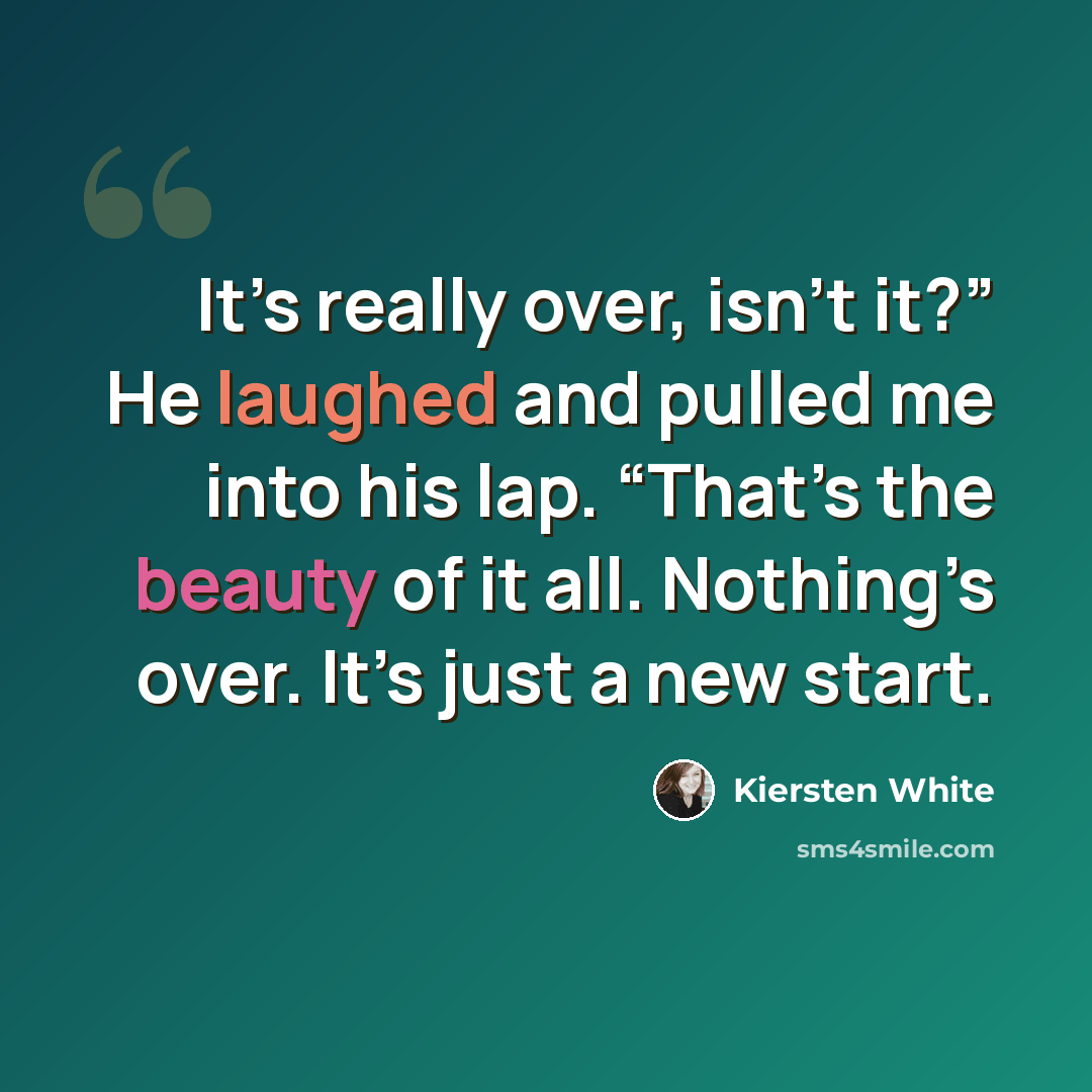 “It’s really over, isn’t it?” He laughed and pulled me into his lap. “That’s the beauty of it all. Nothing’s over. It’s just a new start.” quote by Kiersten White